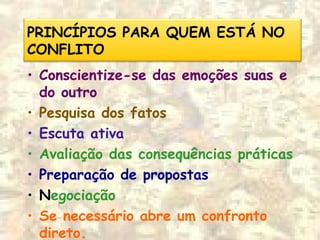 PRINCÍPIOS PARA QUEM ESTÁ NO
CONFLITO
• Conscientize-se das emoções suas e
do outro
• Pesquisa dos fatos
• Escuta ativa
• Avaliação das consequências práticas
• Preparação de propostas
• Negociação
• Se necessário abre um confronto
direto.
 