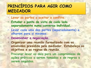 PRINCÍPIOS PARA AGIR COMO
MEDIADOR
• Levar as partes a aceitar o conflito.
• Estudar o ponto de vista de cada lado
separadamente numa conversa individual.
• Levar cada uma das partes (separadamente) a
olharem para si mesmas.
• Desenvolver a negociação.
• Organizar uma reunião formalizada com os
envolvidos presidida pelo mediador. Estabeleça os
objetivos e as regras da reunião.
• Procurar levar os dois para um compromisso de
ações práticas a serem tomadas e de regras a
serem seguidas.
 
