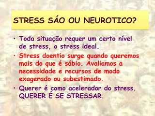 STRESS SÁO OU NEUROTICO?STRESS SÁO OU NEUROTICO?
• Toda situação requer um certo nível
de stress, o stress ideal.
• Stress doentio surge quando queremos
mais do que é sábio. Avaliamos a
necessidade e recursos de modo
exagerado ou subestimado.
• Querer é como acelerador do stress.
QUERER É SE STRESSAR.
 