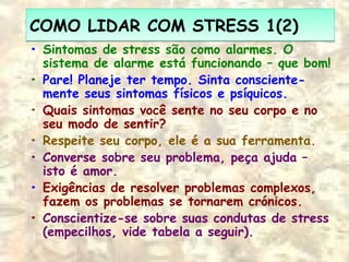 COMO LIDAR COM STRESS 1(2)COMO LIDAR COM STRESS 1(2)
• Sintomas de stress são como alarmes. O
sistema de alarme está funcionando – que bom!
• Pare! Planeje ter tempo. Sinta consciente-
mente seus sintomas físicos e psíquicos.
• Quais sintomas você sente no seu corpo e no
seu modo de sentir?
• Respeite seu corpo, ele é a sua ferramenta.
• Converse sobre seu problema, peça ajuda –
isto é amor.
• Exigências de resolver problemas complexos,
fazem os problemas se tornarem crónicos.
• Conscientize-se sobre suas condutas de stress
(empecilhos, vide tabela a seguir).
 