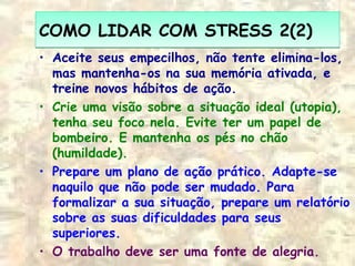 COMO LIDAR COM STRESS 2(2)COMO LIDAR COM STRESS 2(2)
• Aceite seus empecilhos, não tente elimina-los,
mas mantenha-os na sua memória ativada, e
treine novos hábitos de ação.
• Crie uma visão sobre a situação ideal (utopia),
tenha seu foco nela. Evite ter um papel de
bombeiro. E mantenha os pés no chão
(humildade).
• Prepare um plano de ação prático. Adapte-se
naquilo que não pode ser mudado. Para
formalizar a sua situação, prepare um relatório
sobre as suas dificuldades para seus
superiores.
• O trabalho deve ser uma fonte de alegria.
 