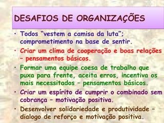 • Todos “vestem a camisa da luta”;
comprometimento na base de sentir.
• Criar um clima de cooperação e boas relações
– pensamentos básicos.
• Formar uma equipe coesa de trabalho que
puxa para frente, aceita erros, incentiva os
mais necessitados – pensamentos básicos.
• Criar um espírito de cumprir o combinado sem
cobrança – motivação positiva.
• Desenvolver solidariedade e produtividade –
dialogo de reforço e motivação positiva.
DESAFIOS DE ORGANIZAÇÕESDESAFIOS DE ORGANIZAÇÕES
 