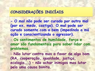 CONSIDERAÇÕES INICÍAISCONSIDERAÇÕES INICÍAIS
- O mal não pode ser curado por outro mal
(por ex. medo, castigo). O mal pode ser
curado somente com o bem (impedindo a má
ação e conscientizando o agressor).
- Os sentimentos de humildade, força e
amor são fundamentais para saber lidar com
problemas.
- Não lutar contra mas a favor de algo bom
(RA, cooperação, igualdade, justiça,
ecologia...) – não achar inimigos mas lutar
pela uma causa bonita.
 