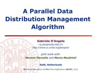 A Parallel Data
Distribution Management
Algorithm
Gabriele D’Angelo
<g.dangelo@unibo.it>
http://www.cs.unibo.it/gdangelo/

joint work with:
Moreno Marzolla and Marco Mandrioli
Delft, Netherlands
Distributed Simulation and Real Time Applications (DS-RT), 2013

 