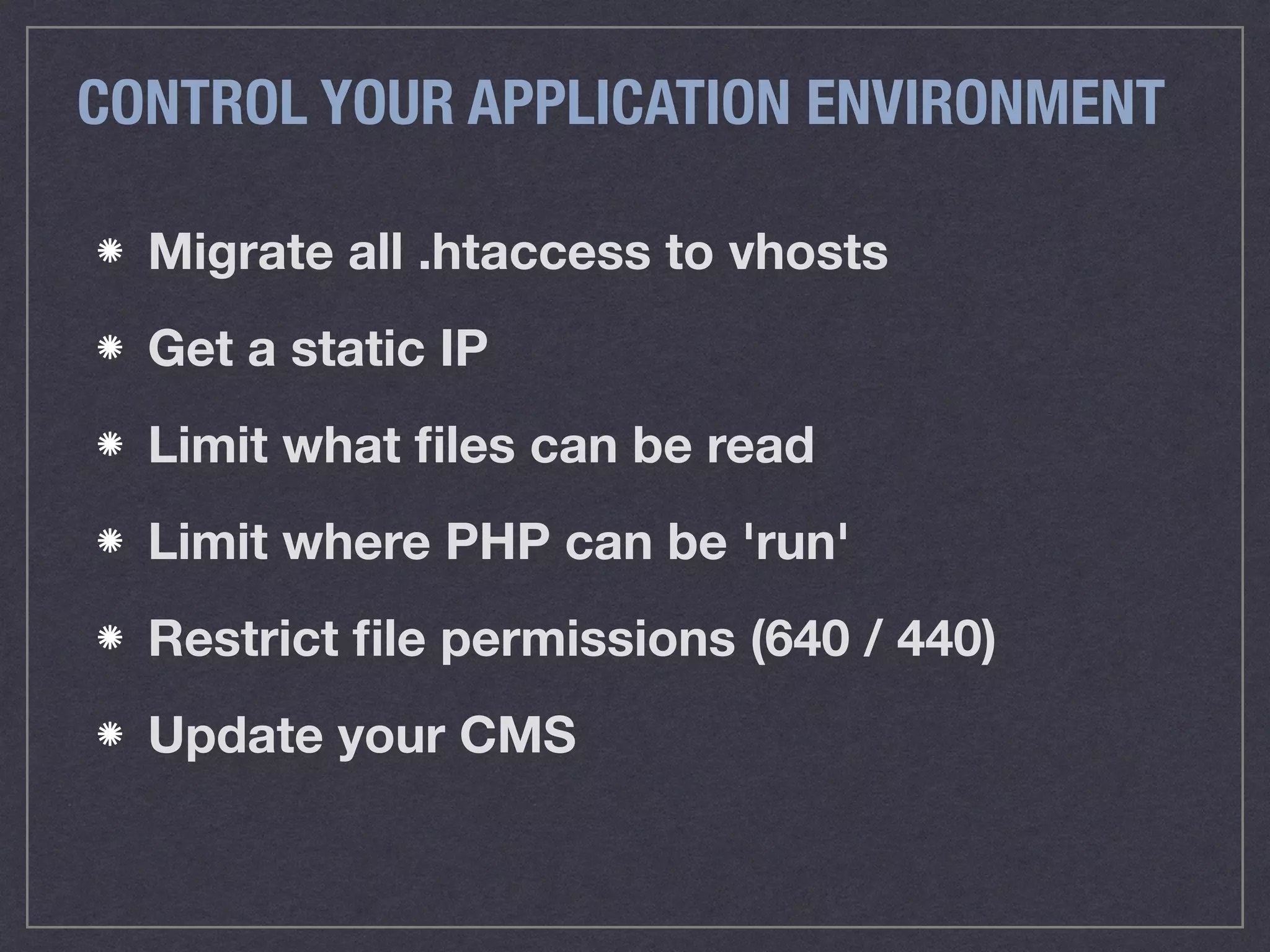 CONTROL YOUR APPLICATION ENVIRONMENT
Migrate all .htaccess to vhosts
Get a static IP
Limit what ﬁles can be read
Limit where PHP can be 'run'
Restrict ﬁle permissions (640 / 440)
Update your CMS
 