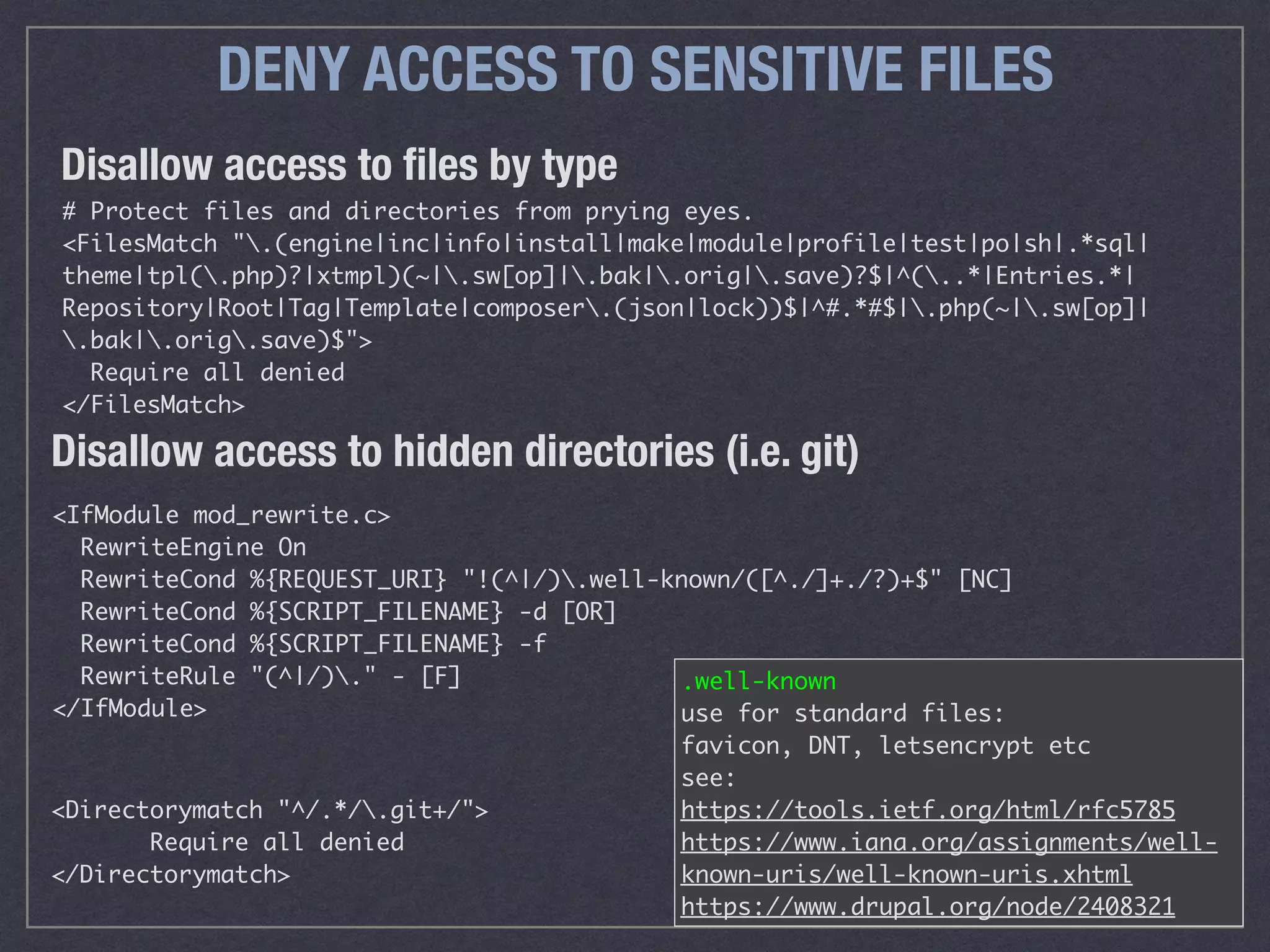 DENY ACCESS TO SENSITIVE FILES
# Protect files and directories from prying eyes.
<FilesMatch ".(engine|inc|info|install|make|module|profile|test|po|sh|.*sql|
theme|tpl(.php)?|xtmpl)(~|.sw[op]|.bak|.orig|.save)?$|^(..*|Entries.*|
Repository|Root|Tag|Template|composer.(json|lock))$|^#.*#$|.php(~|.sw[op]|
.bak|.orig.save)$">
Require all denied
</FilesMatch>
Disallow access to ﬁles by type
Disallow access to hidden directories (i.e. git)
<IfModule mod_rewrite.c>
RewriteEngine On
RewriteCond %{REQUEST_URI} "!(^|/).well-known/([^./]+./?)+$" [NC]
RewriteCond %{SCRIPT_FILENAME} -d [OR]
RewriteCond %{SCRIPT_FILENAME} -f
RewriteRule "(^|/)." - [F]
</IfModule>
<Directorymatch "^/.*/.git+/">
Require all denied
</Directorymatch>
.well-known 
use for standard files: 
favicon, DNT, letsencrypt etc
see: 
https://tools.ietf.org/html/rfc5785
https://www.iana.org/assignments/well-
known-uris/well-known-uris.xhtml
https://www.drupal.org/node/2408321
 