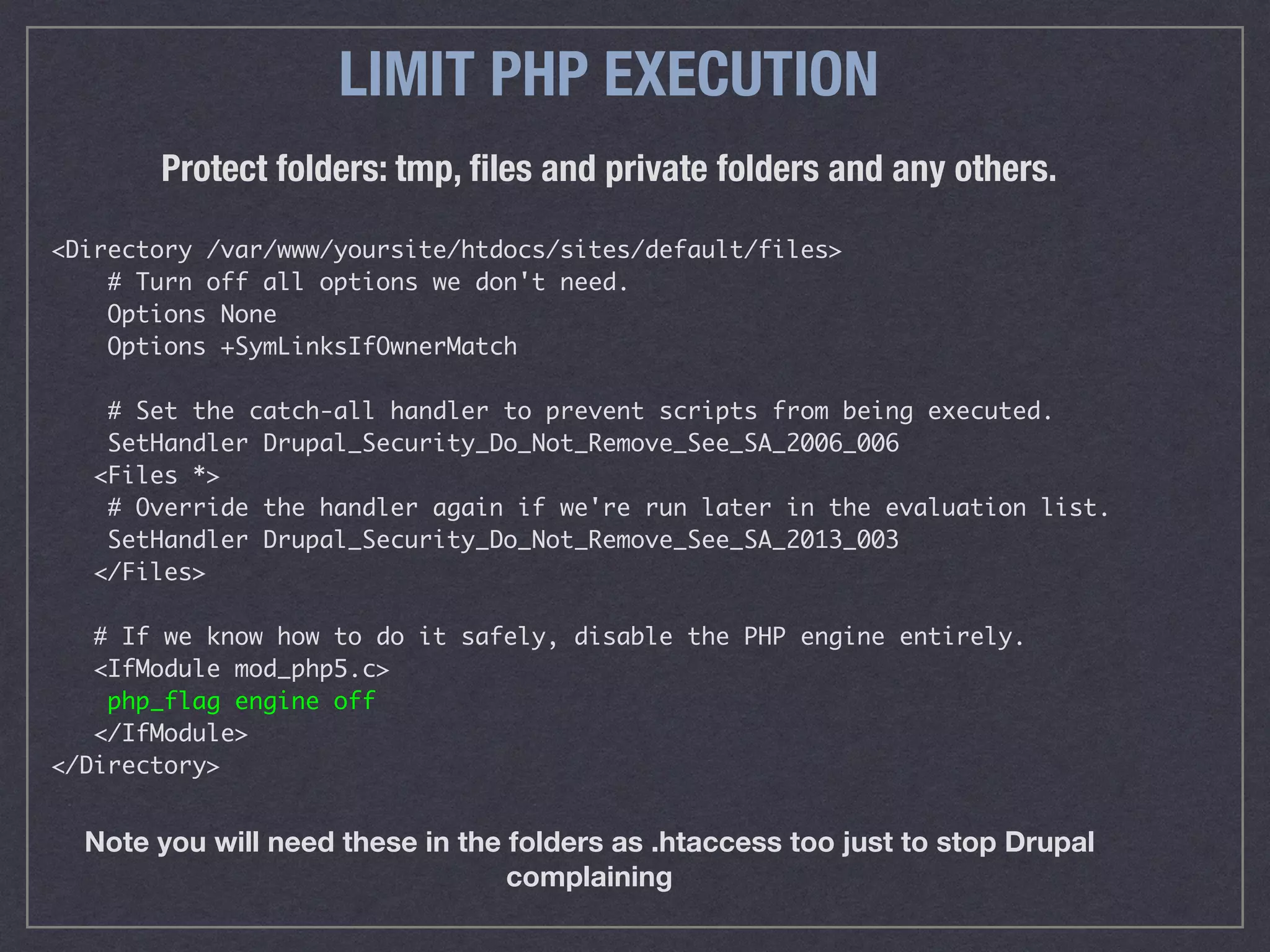 LIMIT PHP EXECUTION
<Directory /var/www/yoursite/htdocs/sites/default/files>
# Turn off all options we don't need.
Options None
Options +SymLinksIfOwnerMatch
# Set the catch-all handler to prevent scripts from being executed.
SetHandler Drupal_Security_Do_Not_Remove_See_SA_2006_006
<Files *>
# Override the handler again if we're run later in the evaluation list.
SetHandler Drupal_Security_Do_Not_Remove_See_SA_2013_003
</Files>
# If we know how to do it safely, disable the PHP engine entirely.
<IfModule mod_php5.c>
php_flag engine off
</IfModule>
</Directory>
Protect folders: tmp, ﬁles and private folders and any others.
Note you will need these in the folders as .htaccess too just to stop Drupal
complaining
 