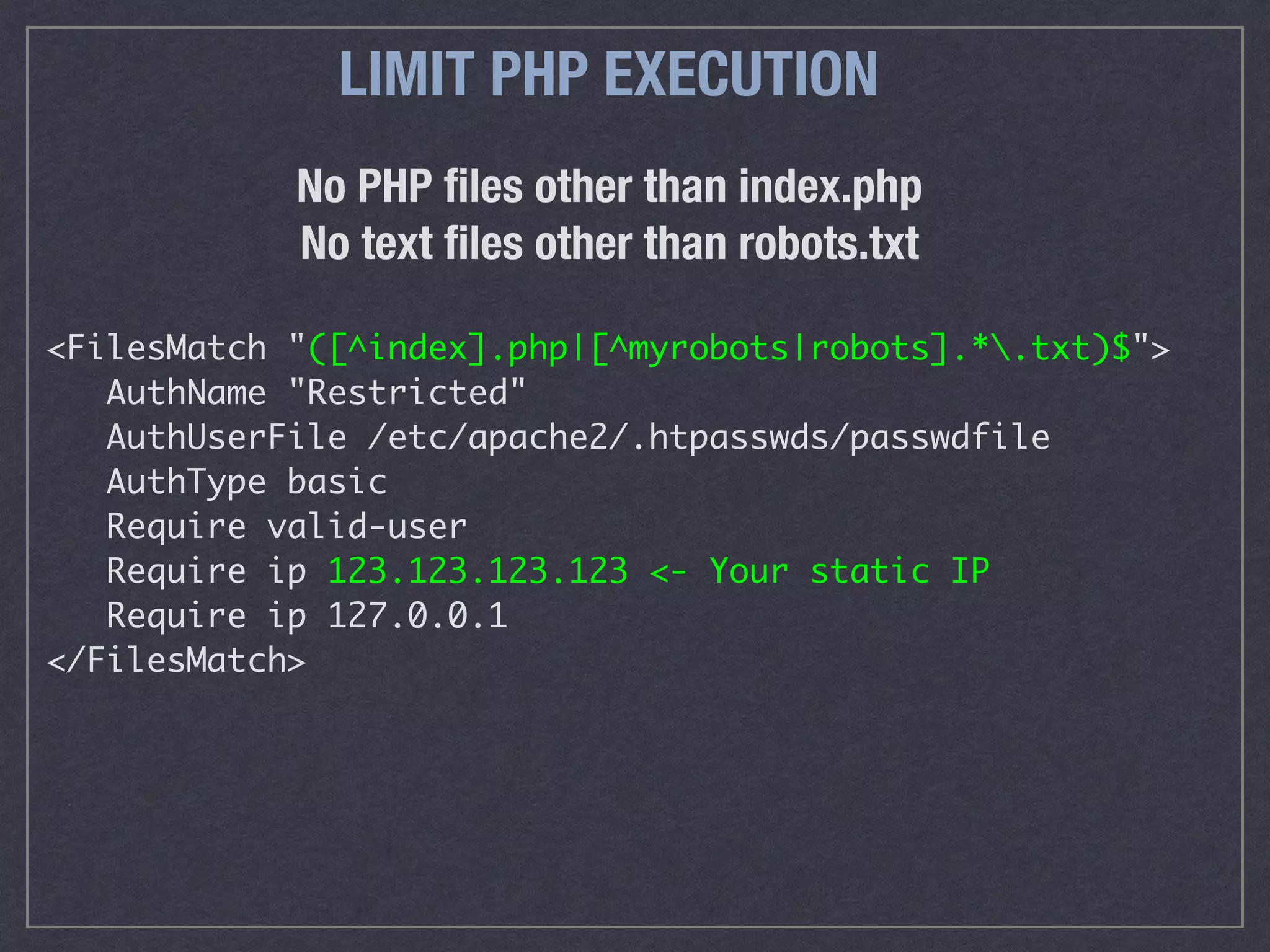 No PHP ﬁles other than index.php 
No text ﬁles other than robots.txt
<FilesMatch "([^index].php|[^myrobots|robots].*.txt)$">
AuthName "Restricted"
AuthUserFile /etc/apache2/.htpasswds/passwdfile
AuthType basic
Require valid-user
Require ip 123.123.123.123 <- Your static IP
Require ip 127.0.0.1
</FilesMatch>
LIMIT PHP EXECUTION
 