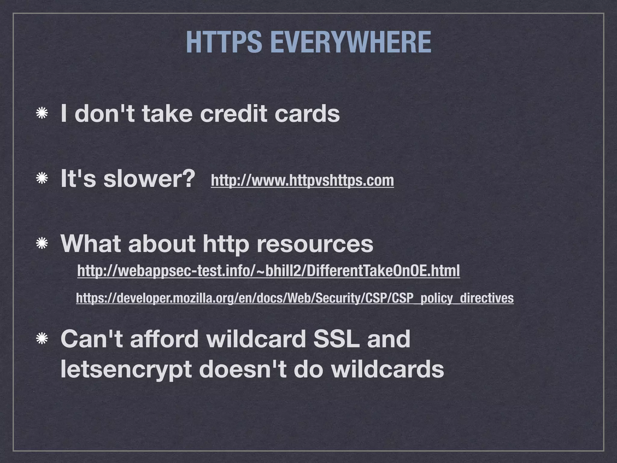HTTPS EVERYWHERE
http://webappsec-test.info/~bhill2/DifferentTakeOnOE.html
http://www.httpvshttps.com
I don't take credit cards
It's slower?
What about http resources 
Can't aﬀord wildcard SSL and  
letsencrypt doesn't do wildcards
https://developer.mozilla.org/en/docs/Web/Security/CSP/CSP_policy_directives
 