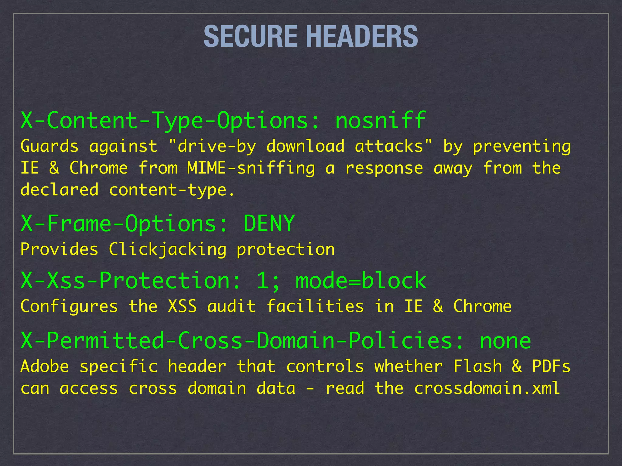 SECURE HEADERS
X-Content-Type-Options: nosniff 
Guards against "drive-by download attacks" by preventing
IE & Chrome from MIME-sniffing a response away from the
declared content-type.
X-Frame-Options: DENY 
Provides Clickjacking protection
X-Xss-Protection: 1; mode=block 
Configures the XSS audit facilities in IE & Chrome
X-Permitted-Cross-Domain-Policies: none 
Adobe specific header that controls whether Flash & PDFs
can access cross domain data - read the crossdomain.xml
 