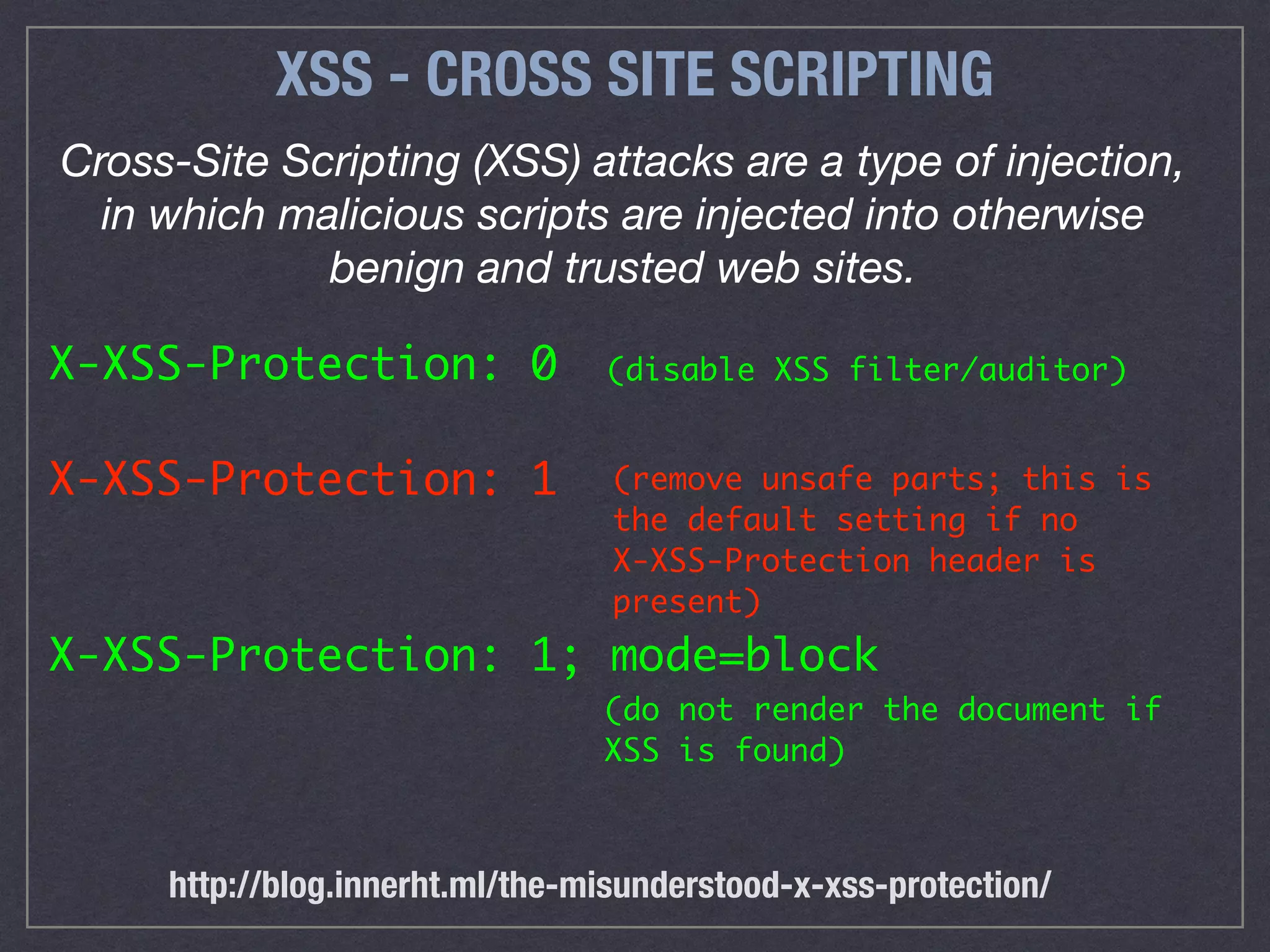 XSS - CROSS SITE SCRIPTING
Cross-Site Scripting (XSS) attacks are a type of injection,
in which malicious scripts are injected into otherwise
benign and trusted web sites.
X-XSS-Protection: 0
X-XSS-Protection: 1
X-XSS-Protection: 1; mode=block
(do not render the document if
XSS is found)
(disable XSS filter/auditor)
(remove unsafe parts; this is
the default setting if no  
X-XSS-Protection header is
present)
http://blog.innerht.ml/the-misunderstood-x-xss-protection/
 