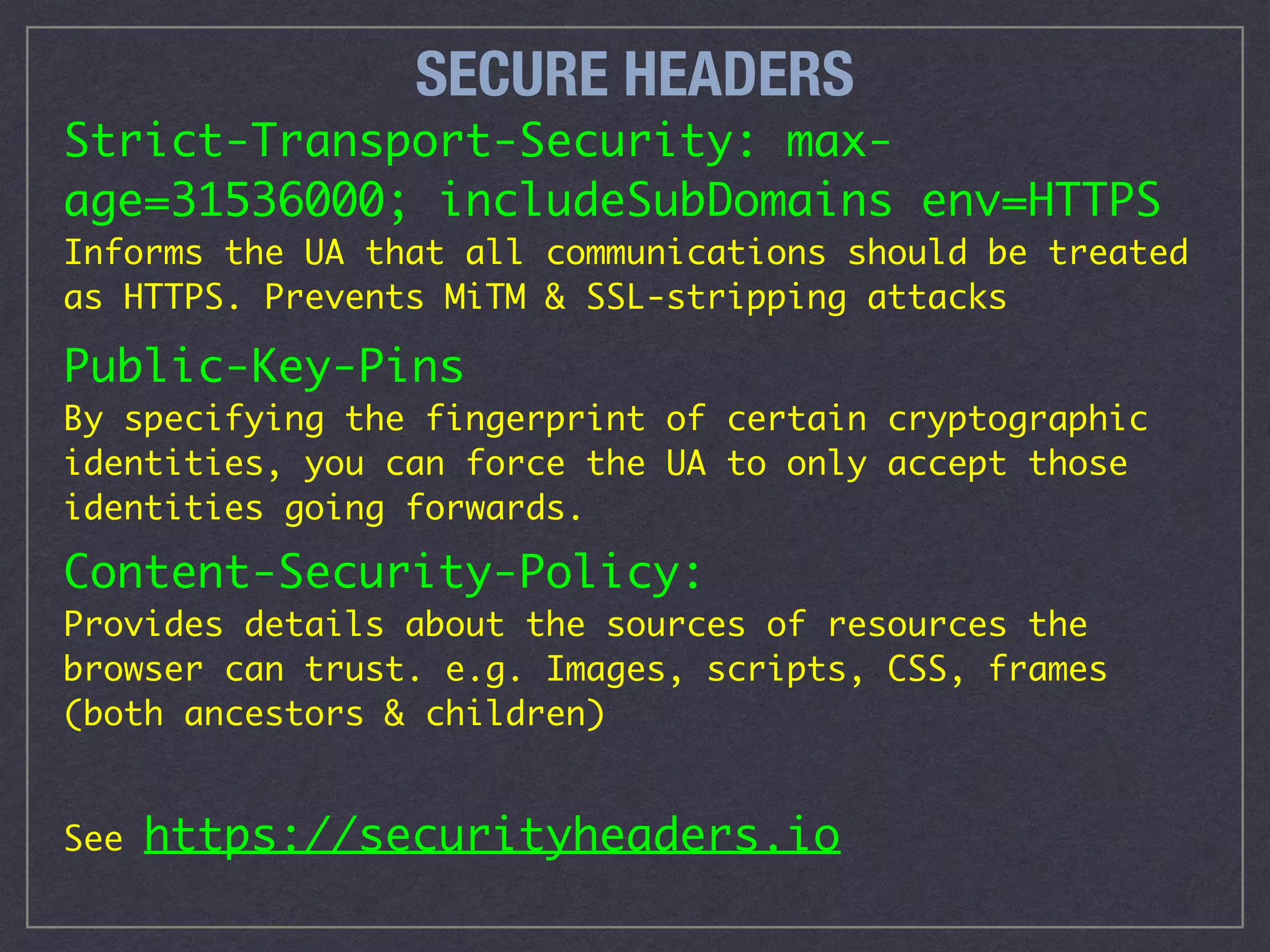 SECURE HEADERS
Strict-Transport-Security: max-
age=31536000; includeSubDomains env=HTTPS
Informs the UA that all communications should be treated
as HTTPS. Prevents MiTM & SSL-stripping attacks
Public-Key-Pins 
By specifying the fingerprint of certain cryptographic
identities, you can force the UA to only accept those
identities going forwards.
Content-Security-Policy: 
Provides details about the sources of resources the
browser can trust. e.g. Images, scripts, CSS, frames
(both ancestors & children)
See https://securityheaders.io
 