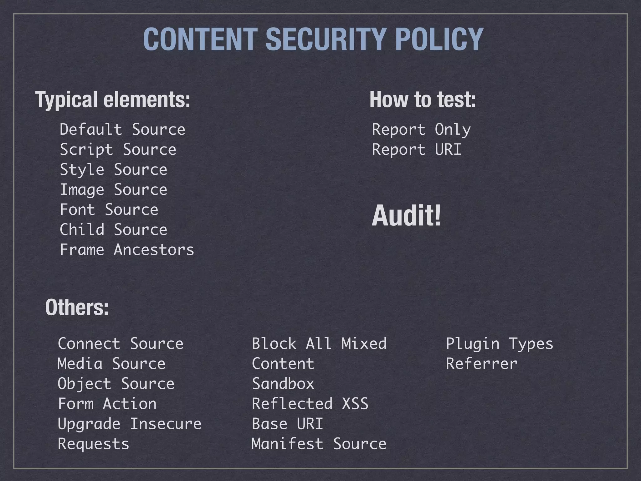 CONTENT SECURITY POLICY
Connect Source
Media Source
Object Source
Form Action
Upgrade Insecure
Requests
Block All Mixed
Content
Sandbox
Reflected XSS
Base URI
Manifest Source
Plugin Types
Referrer
How to test:
Default Source
Script Source
Style Source
Image Source
Font Source
Child Source
Frame Ancestors
Report Only
Report URI
Others:
Typical elements:
Audit!
 