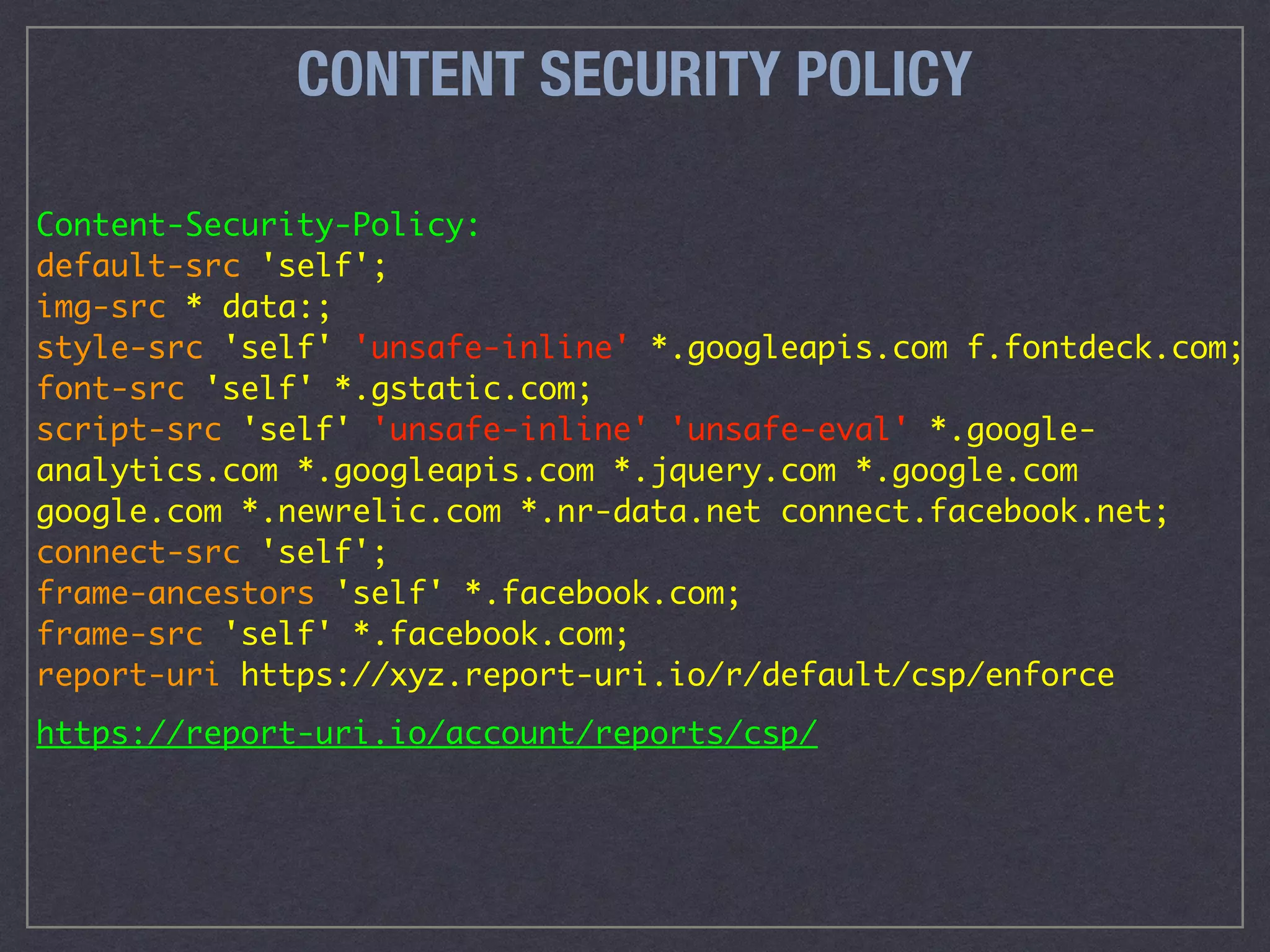 CONTENT SECURITY POLICY
Content-Security-Policy: 
default-src 'self'; 
img-src * data:; 
style-src 'self' 'unsafe-inline' *.googleapis.com f.fontdeck.com; 
font-src 'self' *.gstatic.com; 
script-src 'self' 'unsafe-inline' 'unsafe-eval' *.google-
analytics.com *.googleapis.com *.jquery.com *.google.com
google.com *.newrelic.com *.nr-data.net connect.facebook.net;  
connect-src 'self'; 
frame-ancestors 'self' *.facebook.com; 
frame-src 'self' *.facebook.com; 
report-uri https://xyz.report-uri.io/r/default/csp/enforce
https://report-uri.io/account/reports/csp/
 