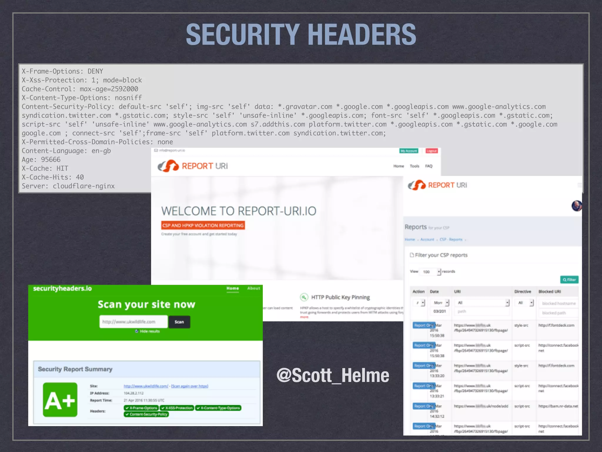X-Frame-Options: DENY
X-Xss-Protection: 1; mode=block
Cache-Control: max-age=2592000
X-Content-Type-Options: nosniff
Content-Security-Policy: default-src 'self'; img-src 'self' data: *.gravatar.com *.google.com *.googleapis.com www.google-analytics.com
syndication.twitter.com *.gstatic.com; style-src 'self' 'unsafe-inline' *.googleapis.com; font-src 'self' *.googleapis.com *.gstatic.com;
script-src 'self' 'unsafe-inline' www.google-analytics.com s7.addthis.com platform.twitter.com *.googleapis.com *.gstatic.com *.google.com
google.com ; connect-src 'self';frame-src 'self' platform.twitter.com syndication.twitter.com;
X-Permitted-Cross-Domain-Policies: none
Content-Language: en-gb
Age: 95666
X-Cache: HIT
X-Cache-Hits: 40
Server: cloudflare-nginx
SECURITY HEADERS
@Scott_Helme
 
