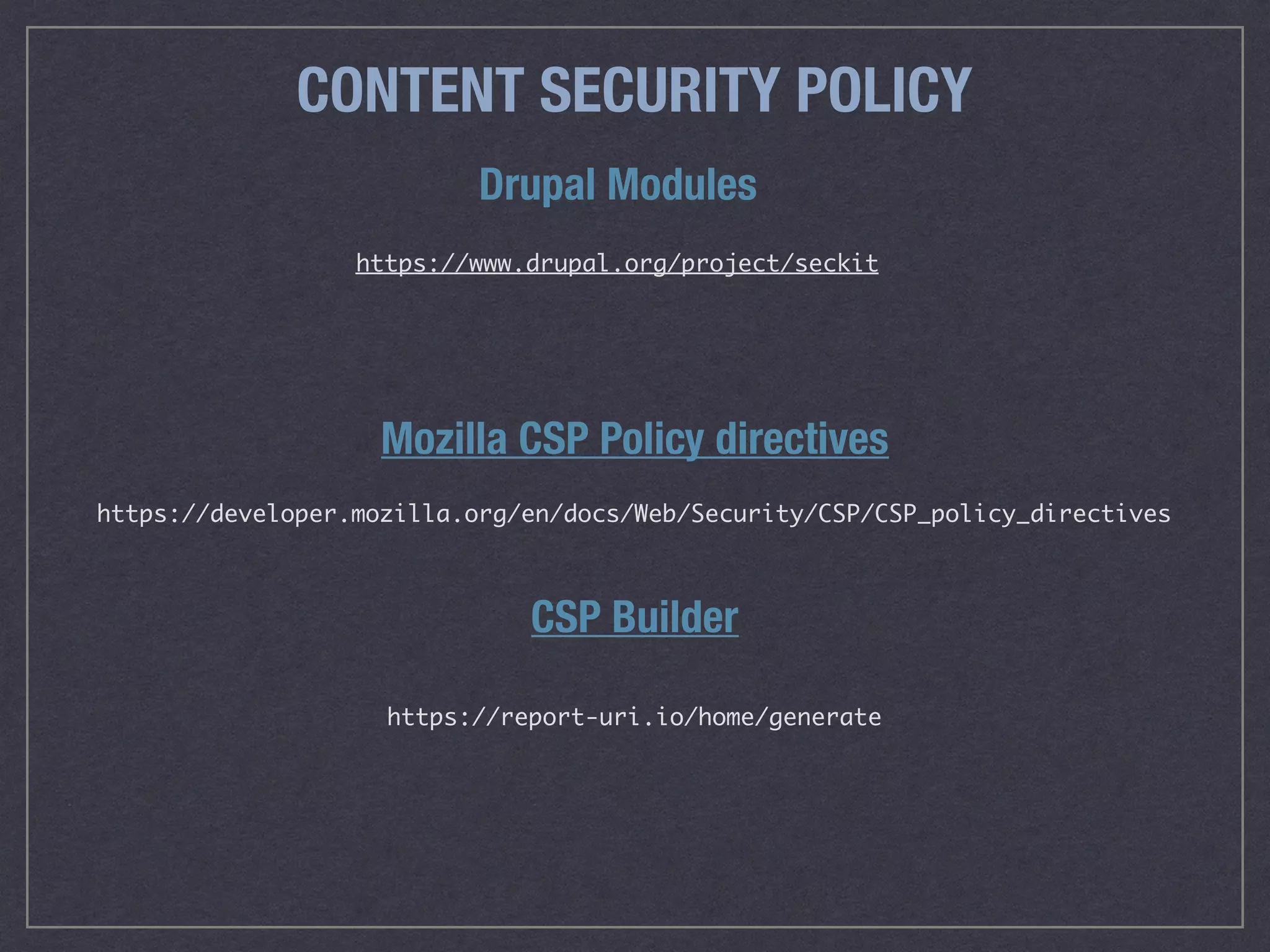CONTENT SECURITY POLICY
Mozilla CSP Policy directives
CSP Builder
https://developer.mozilla.org/en/docs/Web/Security/CSP/CSP_policy_directives
https://report-uri.io/home/generate
Drupal Modules
https://www.drupal.org/project/seckit
 
