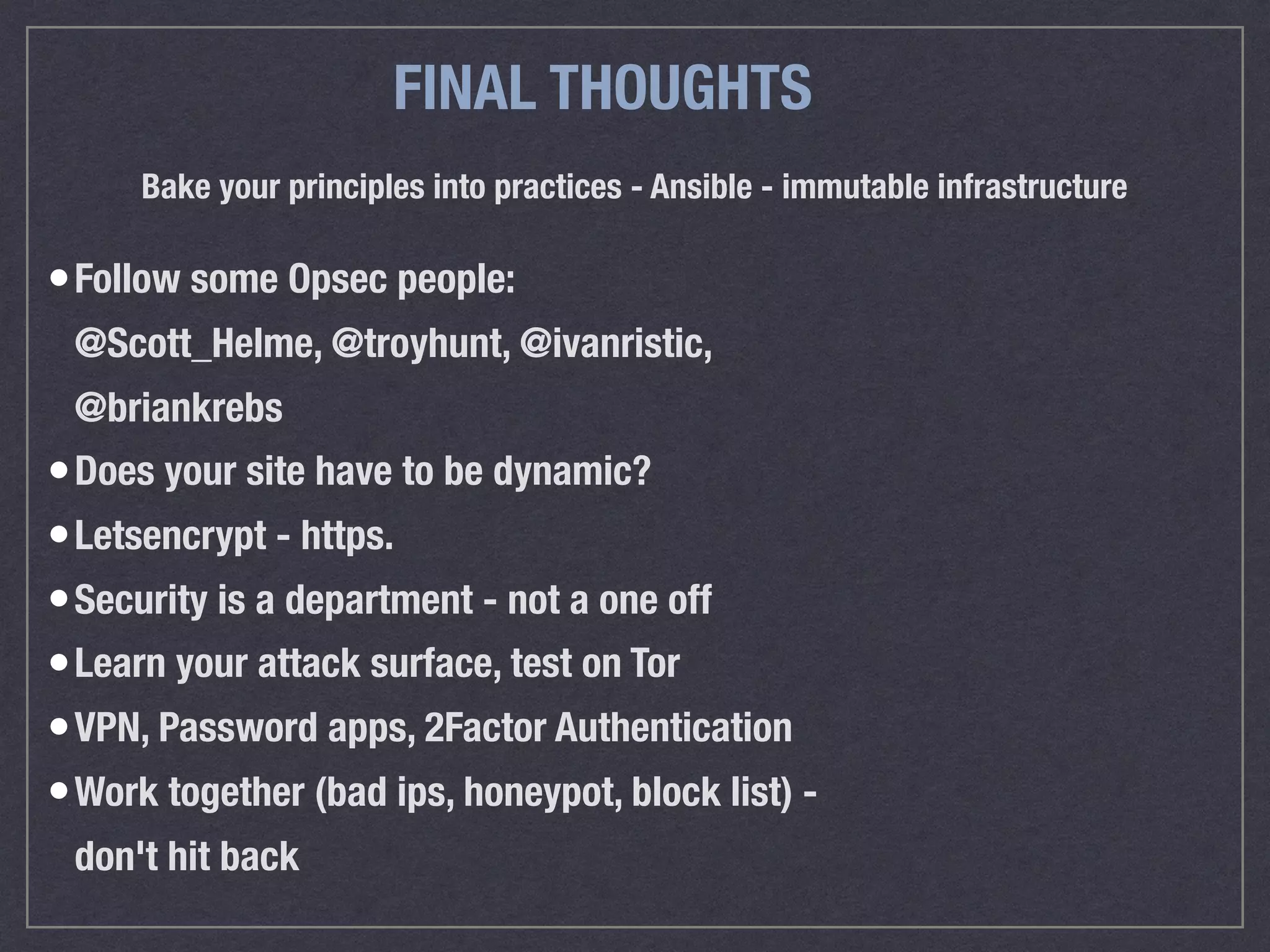 FINAL THOUGHTS
Bake your principles into practices - Ansible - immutable infrastructure
&bull;Follow some Opsec people: 
@Scott_Helme, @troyhunt, @ivanristic,
@briankrebs
&bull;Does your site have to be dynamic?
&bull;Letsencrypt - https.&nbsp;
&bull;Security is a department - not a one off
&bull;Learn your attack surface, test on Tor
&bull;VPN, Password apps, 2Factor Authentication
&bull;Work together (bad ips, honeypot, block list) -
don't hit back
 