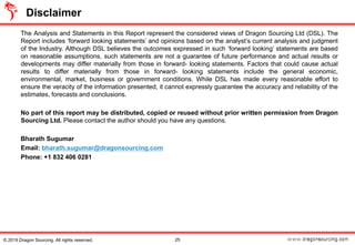 The Analysis and Statements in this Report represent the considered views of Dragon Sourcing Ltd (DSL). The
Report includes ‘forward looking statements’ and opinions based on the analyst’s current analysis and judgment
of the Industry. Although DSL believes the outcomes expressed in such ‘forward looking’ statements are based
on reasonable assumptions, such statements are not a guarantee of future performance and actual results or
developments may differ materially from those in forward- looking statements. Factors that could cause actual
results to differ materially from those in forward- looking statements include the general economic,
environmental, market, business or government conditions. While DSL has made every reasonable effort to
ensure the veracity of the information presented, it cannot expressly guarantee the accuracy and reliability of the
estimates, forecasts and conclusions.
No part of this report may be distributed, copied or reused without prior written permission from Dragon
Sourcing Ltd. Please contact the author should you have any questions.
Bharath Sugumar
Email: bharath.sugumar@dragonsourcing.com
Phone: +1 832 406 0281
25
Disclaimer
© 2019 Dragon Sourcing. All rights reserved.
 