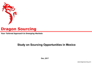 Dragon Sourcing
Your Tailored Approach to Emerging Markets
www.dragonsourcing.com
Study on Sourcing Opportunities in Mexico
Dec, 2017
 