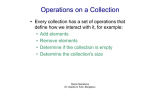 Operations on a Collection
• Every collection has a set of operations that
define how we interact with it, for example:
• Add elements
• Remove elements
• Determine if the collection is empty
• Determine the collection's size
Stack Operations
Dr. Gopika S, KJC, Bengaluru
 