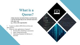 What is a
Queue?
A data structure of ordered items such that item
s can be inserted only at one end and removed a
t the other end.
e.g. A line at the supermarket
• A queue is called a FIFO (First in-First out)
data structure.
• What are some applications of queues?
 Round-robin scheduling in processors
 Input/ Output processing
 Queueing of packets for delivery in
networks
 