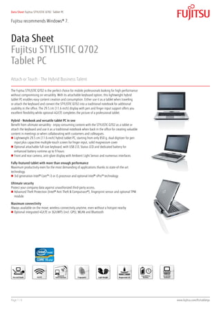 Data Sheet Fujitsu STYLISTIC Q702 Tablet PC


Fujitsu recommends Windows® 7.



Data Sheet
Fujitsu STYLISTIC Q702
Tablet PC
Attach or Touch - The Hybrid Business Talent

The Fujitsu STYLISTIC Q702 is the perfect choice for mobile professionals looking for high-performance
without compromising on versatility. With its attachable keyboard option, this lightweight hybrid
tablet PC enables easy content creation and consumption. Either use it as a tablet when traveling
or attach the keyboard and convert the STYLISTIC Q702 into a traditional notebook for additional
usability in the office. The 29.5 cm (11.6-inch) display with pen and finger input support offers you
excellent flexibility while optional 4G/LTE completes the picture of a professional tablet.

Hybrid - Notebook and versatile tablet PC in one
Benefit from ultimate versatility - enjoy consuming content with the STYLISTIC Q702 as a tablet or
attach the keyboard and use it as a traditional notebook when back in the office for creating valuable
content in meetings or when collaborating with customers and colleagues.
„„ Lightweight 29.5 cm (11.6-inch) hybrid tablet PC, starting from only 850 g, dual digitizer for pen
   input plus capacitive multiple-touch screen for finger input, solid magnesium cover
„„ Optional attachable full-size keyboard, with USB 2.0, Status LED and dedicated battery for
   enhanced battery runtime up to 9 hours
„„ Front and rear camera, anti-glare display with Ambient Light Sensor and numerous interfaces

Fully-featured tablet with more than enough performance
Maximum productivity even for the most demanding of applications thanks to state-of-the-art
technology.
„„ 3rd generation Intel® Core™ i3 or i5 processor and optional Intel® vPro™ technology

Ultimate security
Protect your company data against unauthorized third-party access.
„„ Advanced Theft Protection (Intel® Anti Theft & Computrace®), fingerprint sensor and optional TPM
   module

Maximum connectivity
Always available on the move; wireless connectivity anytime, even without a hotspot nearby
„„ Optional integrated 4G/LTE or 3G/UMTS (incl. GPS), WLAN and Bluetooth




Page 1 / 6                                                                                               www.fujitsu.com/fts/tabletpc
 