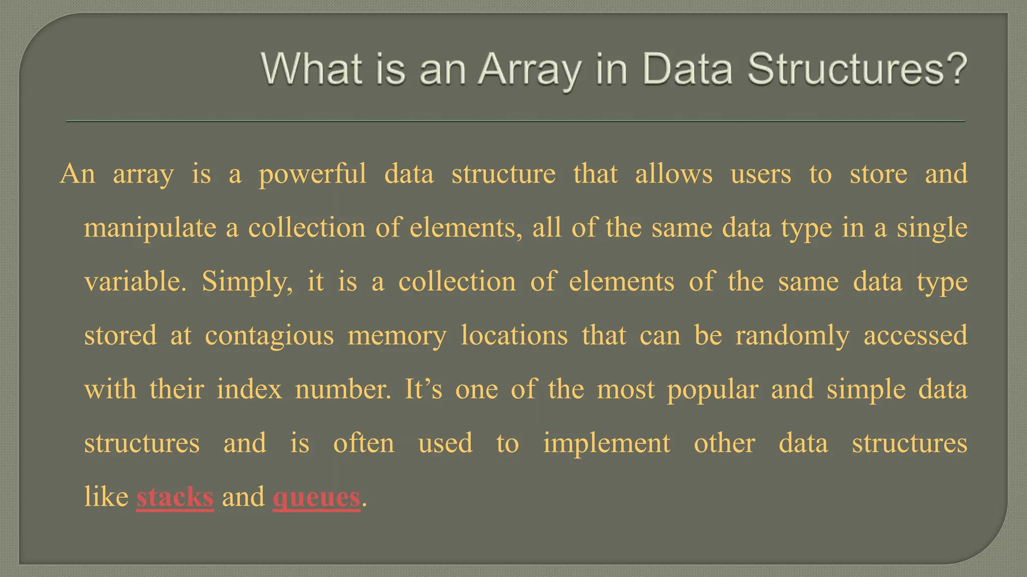 An array is a powerful data structure that allows users to store and
manipulate a collection of elements, all of the same data type in a single
variable. Simply, it is a collection of elements of the same data type
stored at contagious memory locations that can be randomly accessed
with their index number. It’s one of the most popular and simple data
structures and is often used to implement other data structures
like stacks and queues.
 