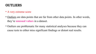 OUTLIERS
• A very extreme score
• Outliers are data points that are far from other data points. In other words,
they’re unusual values in a dataset.
• Outliers are problematic for many statistical analyses because they can
cause tests to either miss significant findings or distort real results.
 