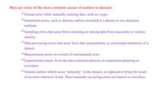 Here are some of the more common causes of outliers in datasets:
Human error while manually entering data, such as a typo.
Intentional errors, such as dummy outliers included in a dataset to test detection
methods.
Sampling errors that arise from extracting or mixing data from inaccurate or various
sources.
Data processing errors that arise from data manipulation, or unintended mutations of a
dataset.
Measurement errors as a result of instrumental error.
Experimental errors, from the data extraction process or experiment planning or
execution.
Natural outliers which occur “naturally” in the dataset, as opposed to being the result
of an error otherwise listed. These naturally-occurring errors are known as novelties.
 