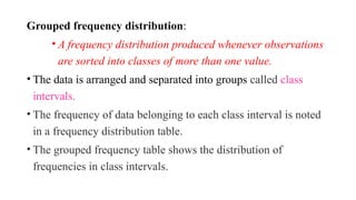 Grouped frequency distribution:
• A frequency distribution produced whenever observations
are sorted into classes of more than one value.
• The data is arranged and separated into groups called class
intervals.
• The frequency of data belonging to each class interval is noted
in a frequency distribution table.
• The grouped frequency table shows the distribution of
frequencies in class intervals.
 