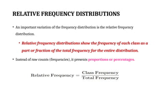 RELATIVE FREQUENCY DISTRIBUTIONS
• An important variation of the frequency distribution is the relative frequency
distribution.
• Relative frequency distributions show the frequency of each class as a
part or fraction of the total frequency for the entire distribution.
• Instead of raw counts (frequencies), it presents proportions or percentages.
 
