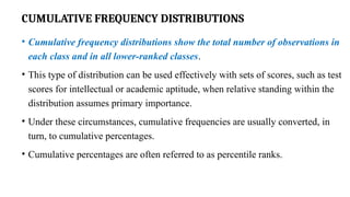 CUMULATIVE FREQUENCY DISTRIBUTIONS
• Cumulative frequency distributions show the total number of observations in
each class and in all lower-ranked classes.
• This type of distribution can be used effectively with sets of scores, such as test
scores for intellectual or academic aptitude, when relative standing within the
distribution assumes primary importance.
• Under these circumstances, cumulative frequencies are usually converted, in
turn, to cumulative percentages.
• Cumulative percentages are often referred to as percentile ranks.
 