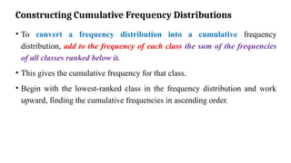 Constructing Cumulative Frequency Distributions
• To convert a frequency distribution into a cumulative frequency
distribution, add to the frequency of each class the sum of the frequencies
of all classes ranked below it.
• This gives the cumulative frequency for that class.
• Begin with the lowest-ranked class in the frequency distribution and work
upward, finding the cumulative frequencies in ascending order.
 