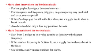 • Mark class intervals on the horizontal axis:
• For bar graphs, leave gaps between intervals.
• For histograms and frequency polygons, no gaps-spacing may need trial
and error, so use a pencil.
• If there’s a large gap from 0 to the first class, use a wiggly line to show a
break in scale.
• Avoid clutter-label only a few key points on the axis.
• Mark frequencies on the vertical axis:
• Start from 0 and go up to a value equal to or just above the highest
frequency.
• If the smallest frequency is far from 0, use a wiggly line to show a break in
the scale.
• Use simple, evenly spaced numbers for clarity.
 