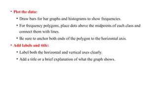 • Plot the data:
• Draw bars for bar graphs and histograms to show frequencies.
• For frequency polygons, place dots above the midpoints of each class and
connect them with lines.
• Be sure to anchor both ends of the polygon to the horizontal axis.
• Add labels and title:
• Label both the horizontal and vertical axes clearly.
• Add a title or a brief explanation of what the graph shows.
 