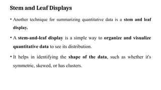 Stem and Leaf Displays
• Another technique for summarizing quantitative data is a stem and leaf
display.
• A stem-and-leaf display is a simple way to organize and visualize
quantitative data to see its distribution.
• It helps in identifying the shape of the data, such as whether it's
symmetric, skewed, or has clusters.
 