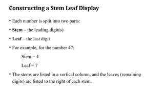 Constructing a Stem Leaf Display
• Each number is split into two parts:
• Stem – the leading digit(s)
• Leaf – the last digit
• For example, for the number 47:
Stem = 4
Leaf = 7
• The stems are listed in a vertical column, and the leaves (remaining
digits) are listed to the right of each stem.
 