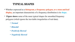 TYPICAL SHAPES
• Whether expressed as a histogram, a frequency polygon, or a stem and leaf
display, an important characteristic of a frequency distribution is its shape.
• Figure shows some of the more typical shapes for smoothed frequency
polygons (which ignore the inevitable irregularities of real data).
• Normal
• Bimodal
• Positively Skewed
• Negatively Skewed
 
