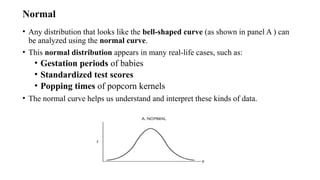Normal
• Any distribution that looks like the bell-shaped curve (as shown in panel A ) can
be analyzed using the normal curve.
• This normal distribution appears in many real-life cases, such as:
• Gestation periods of babies
• Standardized test scores
• Popping times of popcorn kernels
• The normal curve helps us understand and interpret these kinds of data.
 