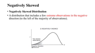 Negatively Skewed
• Negatively Skewed Distribution
• A distribution that includes a few extreme observations in the negative
direction (to the left of the majority of observations).
 