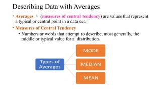 Describing Data with Averages
• Averages  (measures of central tendency) are values that represent
a typical or central point in a data set.
• Measures of Central Tendency
• Numbers or words that attempt to describe, most generally, the
middle or typical value for a distribution.
 