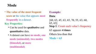 Mode
• The value of the most frequent
score or the value that appears most
frequently in a dataset.
Key Properties:
• Can be used for qualitative and
quantitative data.
• A dataset can have no mode, one
mode (unimodal), two modes
(bimodal), or more
(multimodal).
Example:
Data:
[60, 63, 45, 63, 65, 70, 55, 63, 60,
65, 63]
Step 1: Count each value’s frequency
63 appears 4 times
Others less than that
Mode = 63
 