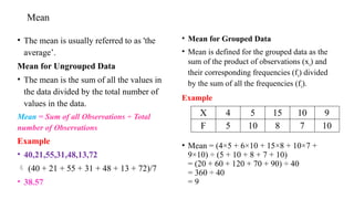 Mean
• The mean is usually referred to as 'the
average’.
Mean for Ungrouped Data
• The mean is the sum of all the values in
the data divided by the total number of
values in the data.
Mean = Sum of all Observations ÷ Total
number of Observations
Example
• 40,21,55,31,48,13,72
 (40 + 21 + 55 + 31 + 48 + 13 + 72)/7
• 38.57
• Mean for Grouped Data
• Mean is defined for the grouped data as the
sum of the product of observations (xi) and
their corresponding frequencies (fi) divided
by the sum of all the frequencies (fi).
Example
• Mean = (4×5 + 6×10 + 15×8 + 10×7 +
9×10) ÷ (5 + 10 + 8 + 7 + 10)
= (20 + 60 + 120 + 70 + 90) ÷ 40
= 360 ÷ 40
= 9
X 4 5 15 10 9
F 5 10 8 7 10
 