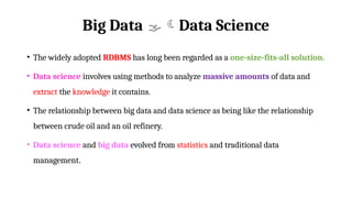 Big Data Data Science
• The widely adopted RDBMS has long been regarded as a one-size-fits-all solution.
• Data science involves using methods to analyze massive amounts of data and
extract the knowledge it contains.
• The relationship between big data and data science as being like the relationship
between crude oil and an oil refinery.
• Data science and big data evolved from statistics and traditional data
management.
 