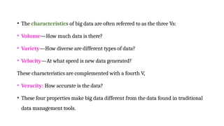 • The characteristics of big data are often referred to as the three Vs:
• Volume—How much data is there?
• Variety—How diverse are different types of data?
• Velocity—At what speed is new data generated?
These characteristics are complemented with a fourth V,
• Veracity: How accurate is the data?
• These four properties make big data different from the data found in traditional
data management tools.
 