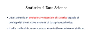 StatisticsData Science
• Data science is an evolutionary extension of statistics capable of
dealing with the massive amounts of data produced today.
• It adds methods from computer science to the repertoire of statistics.
 