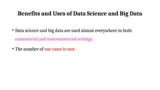 Benefits and Uses of Data Science and Big Data
• Data science and big data are used almost everywhere in both
commercial and noncommercial settings.
• The number of use cases is vast.
 