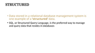 STRUCTURED
• Data stored in a relational database management system is
one example of a ‘structured’ data.
• SQL, or Structured Query Language, is the preferred way to manage
and query data that resides in databases
 