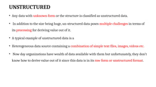 UNSTRUCTURED
• Any data with unknown form or the structure is classified as unstructured data.
• In addition to the size being huge, un-structured data poses multiple challenges in terms of
its processing for deriving value out of it.
• A typical example of unstructured data is a
• Heterogeneous data source containing a combination of simple text files, images, videos etc.
• Now day organizations have wealth of data available with them but unfortunately, they don’t
know how to derive value out of it since this data is in its raw form or unstructured format.
 