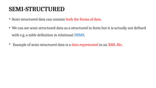 SEMI-STRUCTURED
• Semi-structured data can contain both the forms of data.
• We can see semi-structured data as a structured in form but it is actually not defined
with e.g. a table definition in relational DBMS.
• Example of semi-structured data is a data represented in an XML file.
 